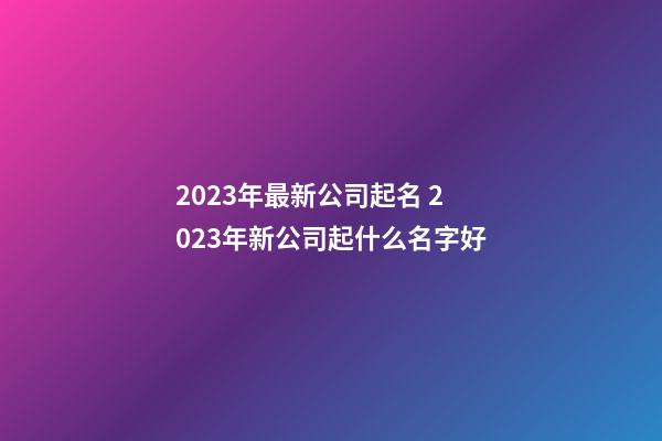 2023年最新公司起名 2023年新公司起什么名字好